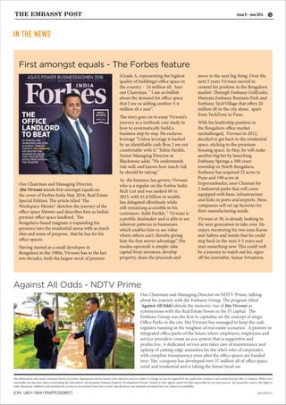 Our Chairman and Managing Director,
Jitu Virwani stands first amongst equals on
the cover of Forbes India May 2016, Real Estate
Special Edition. The article titled ‘The
Workspace Meister’ sketches the journey of the
office space Meister and describes him as India’s
premier office space landlord. The
Bengaluru-based magnate is expanding his
presence into the residential arena with as much
élan and sense of purpose, that he has for his
office spaces.
Having started as a small developer in
Bengaluru in the 1980s, Virwani has in the last
two decades, built the largest stock of premier
Against All Odds - NDTV Prime
First amongst equals - The Forbes feature
IN THE NEWS
16
AQUARIUZ
The information and visuals contained herein are artistic impressions and are meant to be indicative and are subject to change as may be required by the authorities, architects and cannot form an offer or contract. While every
reasonable care has been taken in providing the information, the promoter Embassy Property Developments Private Limited or their agents cannot be held responsible for any inaccuracies. The promoters reserve the rights to
make alterations, additions and amendments as may be necessitated from time to time. Specifications and materials mentioned here are subject to availability.
Our Chairman and Managing Director on NDTV Prime, talking
about his journey with the Embassy Group. The program titled
‘Against All Odds’,details the meteoric rise of Jitu Virwani as
synonymous with the Real Estate boom in the IT capital. The
Embassy Group was the first to capitalise on the concept of mega
Office Parks in the city. Jitu Virwani has managed to keep the cash
registers running in the toughest of real estate scenarios. A pioneer in
integrated office parks of the future where employers, employees and
service providers create an eco system that is supportive and
productive. A dedicated service arm takes care of maintenance and
upkeep of cutting-edge amenities for the who’s who of corporates,
with complete transparency even after the office spaces are handed
over. The company has developed over 37 million sft of office space,
retail and residential and is taking the future head-on.
Issue 8 - June 2016
(Grade A, representing the highest
quality of buildings) office space in
the country - 24 million sft. Says
our Chairman, ” I am so bullish
about the demand for office space
that I see us adding another 3-4
million sft a year”.
The story goes on to essay Virwani’s
journey as a textbook case study in
how to systematically build a
business step by step. He eschews
leverage “Unless leverage is backed
by an identifiable cash flow, I am not
comfortable with it.” Tuhin Parikh,
Senior Managing Director at
Blackstone adds: “He understands
risk well, and knows how much risk
he should be taking.”
As the business has grown, Virwani
who is a regular on the Forbes India
Rich List and was ranked 68 in
2015, with $1.6 billion in wealth,
has delegated effortlessly while
still remaining accessible to his
customers. Adds Parikh, “ Virwani is
a prolific dealmaker and is able to see
inherent patterns in businesses
which enables him to see value
where others can’t, thereby giving
him the first mover advantage”. His
modus operandi is simple: take
capital from investors, develop
property, share the proceeds and
move to the next big thing. Over the
next 5 years Virwani moved to
cement his position in the Bengaluru
market. Through Embassy GolfLinks,
Manyata Embassy Business Park and
Embassy TechVillage that offers 20
million sft in the city alone, apart
from TechZone in Pune.
With his leadership position in
the Bengaluru office market
unchallenged, Virwani in 2012,
decided to get back to the residential
space, sticking to the premium
housing space. In May, he will make
another big bet by launching
Embassy Springs a 300 crore
township in North Bengaluru.
Embassy has acquired 52 acres in
Pune and 198 acres at
Sriperumbudur, near Chennai for
2 industrial parks that will come
equipped with basic infrastructure
and links to ports and airports. Here,
companies will set up factories for
their manufacturing needs.
Virwani at 50, is already looking to
the next generation to take over. He
enjoys mentoring his two sons Karan
and Aditya and insists that he could
step back in the next 4-5 years and
start something new. This could well
be a journey to watch out for, signs
off the journalist, Samar Srivastava.
 