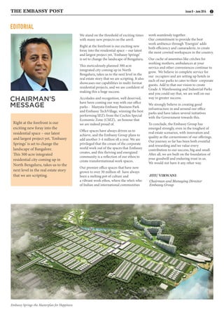 EDITORIAL
JITU VIRWANI
Chairman and Managing Director
Embassy Group
CHAIRMAN’S
MESSAGE
THE EMBASSY POST 2Issue 8 - June 2016
We stand on the threshold of exciting times
with many new projects on the anvil.
Right at the forefront is our exciting new
foray into the residential space – our latest
and largest project yet, ‘Embassy Springs’
is set to change the landscape of Bengaluru.
This meticulously planned 300 acre
integrated city coming up in North
Bengaluru, takes us to the next level in the
real estate story that we are scripting. It also
showcases our capabilities in multi-format
residential projects, and we are confident of
making this a huge success.
Accolades and recognition, well deserved,
have been coming our way with our office
parks - Manyata Embassy Business Park
and Embassy TechVillage, winning the best
performing SEZ’s from the Cochin Special
Economic Zone (CSEZ), an honour that
we are indeed proud of.
Office spaces have always driven us to
achieve, and the Embassy Group plans to
add another 3-4 million sft a year. We are
privileged that the cream of the corporate
world work out of the spaces that Embassy
creates, and this thriving and energized
community is a reflection of our ethos to
create transformational work spaces.
Our premier office spaces that have now
grown to over 30 million sft have always
been a melting pot of culture and
a vibrant work ethos, where the who’s who
of Indian and international communities
work seamlessly together.
Our commitment to provide the best
work ambience through ‘Energize’ adds
both efficiency and camaraderie, to create
the most coveted workspaces in the country.
Our cache of amenities like crèches for
working mothers, ambulances at your
service and other conveniences continue to
grow. We believe in complete service for
our occupiers and are setting up hotels in
each of our parks to cater to their corporate
guests. Add to that our vision to create
Grade A Warehousing and Industrial Parks
and you could say that, we are well on our
way to greater success.
We strongly believe in creating good
infrastructure in and around our office
parks and have taken several initiatives
with the Government towards this.
To conclude, the Embassy Group has
emerged strongly, even in the toughest of
real estate scenarios, with innovation and
quality as the cornerstones of our offerings.
Our journey so far has been both eventful
and rewarding and we value every
contribution to our success, big and small.
After all, we are built on the foundation of
your goodwill and enduring trust in us.
We would not have it any other way.
Right at the forefront is our
exciting new foray into the
residential space – our latest
and largest project yet, ‘Embassy
Springs’ is set to change the
landscape of Bangalore.
This 300 acre integrated
residential city coming up in
North Bengaluru, takes us to the
next level in the real estate story
that we are scripting.
Embassy Springs-the Masterplan for Happiness
 