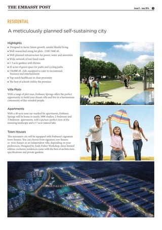 THE EMBASSY POST 5Issue 8 - June 2016
RESIDENTIAL
Highlights
 Designed to factor future growth, amidst blissful living
 Well-researched sizing for plots -2100-5400 sft.
 Well-planned infrastructure for power, water and amenities
 Wide network of tree lined roads
 1-3 acre gardens with themes
 45 acres of green space for parks and cycling paths
 150,000 sft. club, equipped to cater to recreational,
business and entertainment
 Top-notch healthcare in close proximity
 The best of schools within the premises
Villa Plots
With a range of plot sizes, Embassy Springs offers the perfect
opportunity to build your dream villa and live in a harmonious
community of like-minded people.
Apartments
With a 40-acre zone ear-marked for apartments, Embassy
Springs will be home to nearly 3000 studios, 2-bedroom and
3-bedroom apartments, with a picture-perfect view of the
stunning landscape and a 17 acre natural lake.
Town Houses
This miniature city will be equipped with Embassy’s signature
town-houses. You can choose from signature row-houses
or twin-houses or an independent villa, depending on your
preferences. Designed by Andy Fisher Workshop, these limited
edition, exclusive residences come with the best of architecture,
specifications and private gardens.
A meticulously planned self-sustaining city
 