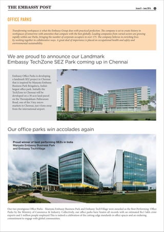 THE EMBASSY POST 8Issue 8 - June 2016
Our two prestigious Office Parks - Manyata Embassy Business Park and Embassy TechVillage were awarded as the Best Performing Office
Parks by the Ministry of Commerce & Industry. Collectively, our office parks have beaten all records with an estimated Rs.1 lakh crore
exports and 1 million people employed.This is indeed a celebration of the cutting-edge standards in office spaces and an enduring
commitment to engage with global communities.
Our office parks win accolades again
We are proud to announce our Landmark
Embassy TechZone SEZ Park coming up in Chennai
Transforming workspaces is what the Embassy Group does with practiced perfection. The company is set to create history in
workspaces of tomorrow with amenities that compare with the best globally. Leading companies from varied sectors are growing
rapidly within our Parks, bringing the number of corporate occupiers to over 175. The company believes in enriching lives
by working together in collaborative ways. A great deal of importance is placed on occupational health and safety and
environmental sustainability.
Proud winner of best performing SEZs in India
Manyata Embassy Business Park
and Embassy TechVillage
OFFICE PARKS
Embassy Office Parks is developing
a landmark SEZ project in Chennai
that is inspired by Manyata Embassy
Business Park Bengaluru, India’s
largest office park. Initially the
TechZone in Chennai will be
developed on a 30 acre land parcel
on the Thoraipakkam-Pallavaram
Road, one of the 3 key micro
markets in Chennai, just 4 kms away
from the international airport.
 