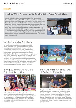 THE EMBASSY POST 9Issue 8 - June 2016
The fourth edition of the Park Premier League, the much
awaited inter-park cricket tournament, saw over 120 teams
registering enthusiastically, but only 64 teams could be
accommodated to play in the knock-out. Over 400 players
participated in the matches across the Parks. In the penultimate
round, NetApp(Embassy GolfLinks) Blue Ocean(Embassy
TechVillage) and IBM (Embassy Manyata), competed against each
other and NetApp and Blue Ocean qualified for the grand finale
on the 25th of May, at Embassy Manyata Sports Zone.The
tournament attracted over 500 spectators cumulatively, and the
grand finale was followed by a cricket carnival which was an added
attraction Apart from this, a lot of fun games were organized so
that other park members could also participate. Food trucks
served delicious snacks to everyone present at the venue.
Embassy Office Park’s Energize Board Game Club continues
to rock. This special club was started for park users and board
game enthusiasts, and they were seen bonding over a good game.
The club has got great response with over 1300 participants
competing against each other, over games like Carrom Board,
Chess and Scrabble. The club is functional on all Wednesday’s
from 12 noon to 5pm.
Bengaluru Football Club team captain Sunil Chhetri and his
team, visited Embassy Manyata on the 30th of March, at the
Amphitheatre. The event was attended by over 200 Park users.
Football enthusiasts were shortlisted a day prior through a
pre-event penalty shoot-out organized at Embassy Sports Zone,
and they got an opportunity to personally interact with Sunil
Chhetri and receive a signed jersey and other goodies from him.
In addition, they also got a chance to engage with him in a fun
penalty shoot-out.
Energize Board Game Club
Enjoying the action
Sunil Chhetri’s fun shoot out
at Embassy Manyata
‘Lack of Mind Space Limits Productivity’ Says David Allen
NetApp wins by 3 wickets
Globally acclaimed Productivity Guru and Founder of the ‘Getting Things
Done' (GTD) methodology, David Allen, conducted a workshop for CEOs at The
Hilton in Embassy Golf Links, Bengaluru, on March 16. His book, ’Getting Things
Done’ – The Art of Stress-Free Productivity, has sold over 1.6 million copies and
enjoys a cult following. Attendees included C-level executives from occupier firms
and top executives of the Embassy Group, led by Mike Holland-CEO, Embassy
Office Parks. At the event organized by Embassy Office Parks, along with Calm
Achiever, David introduced the GTD concept and described the five essential steps
- Capture, Clarify, Organize, Reflect and Engage- that create a relaxed, yet focused
control over the mind. “Lack of ‘mind space’ and not ‘time’ is the biggest limitation
for productivity, especially among the top management executives in the business
today,” remarked David.
ENERGIZE
 