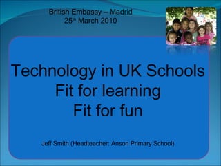 British Embassy – Madrid 25 th  March 2010 Technology in UK Schools Fit for learning Fit for fun Jeff Smith (Headteacher: Anson Primary School) 
