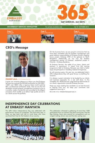 Page 3
News Round-up
Page 4
WOW Services
Page 2
Spotlight
AN EMBASSY SERVICES NEWSLETTER Vol 10 OCTOBER 2015
360 SERVICES. 365 DAYS
CEO’s Message
On the business front, we are proud to announce that we
have been mandated with the facilities management and
guest relations responsibilities of Embassy Group’s flagship
luxury project, Embassy ONE at the gateway to North
Bangalore. Additionally we are now the facilities
management partner of Embassy’ residential project in
Chennai - Embassy Residency.
At Embassy Services, the safety of our team, clients and
partners is paramount. A recent First Aid training
programme held at Embassy Manyata was held to better
equip all participants in handling medical emergencies.
As with previous years, this year too, we celebrated India’s
69th Independence Day with great fervour as befitting the
occasion.
It is always a great motivation to be lauded by our clients
and business associates for a job well done. In this
newsletter the ‘WOW Services’ page features testimonials of
our clients’ appreciation towards Embassy Services.
Hope you enjoy reading this newsletter as we look forward
to hearing from you. So keep your comments and
suggestions pouring in.
Do write in to: info@embassyservices.in
PRADEEP LALA, CEO Embassy Services
It gives me immense pleasure to inform you that Embassy
Services has received the ISO IMS certification for ISO 9001,
14001 and 18001 after a rigorous three month audit by
BSI, a professional certification body. That we are the first
developer-owned property management company to do so
is another matter of pride.We are committed to the diligent
processes which enable us to deliver high quality service to
our clients across the portfolio.
The 69th Indian Independence Day was celebrated with
great fervour across our properties. This time every year, is
when we step back and call to mind those who have
sacrificed their lives for the freedom of our country.
INDEPENDENCE DAY CELEBRATIONS
AT EMBASSY MANYATA
This celebration witnessed a gathering of more than 1500
participants from our partner and client community. Post the
flag hoisting, there were several fun competitions such as
rangoli making, lemon race and the slow cycling race.
For private circulation only
 