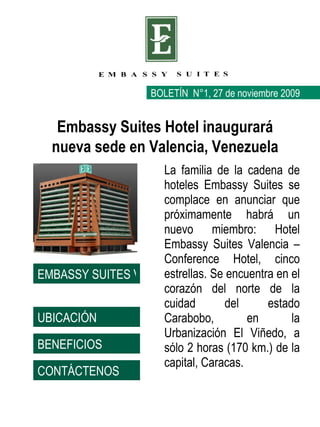 La familia de la cadena de hoteles Embassy Suites se complace en anunciar que próximamente habrá un nuevo miembro: Hotel Embassy Suites Valencia – Conference Hotel, cinco estrellas. Se encuentra en el corazón del norte de la cuidad del estado Carabobo, en la Urbanización El Viñedo, a sólo 2 horas (170 km.) de la capital, Caracas. BOLETÍN  N°1, 27 de noviembre 2009 Embassy Suites Hotel inaugurará nueva sede en Valencia, Venezuela UBICACIÓN BENEFICIOS CONTÁCTENOS EMBASSY SUITES VALENCIA 