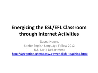Energizing the ESL/EFL Classroom
   through Internet Activities
                     Dayna House,
         Senior English Language Fellow 2012
                U.S. State Department
http://argentina.usembassy.gov/english_teaching.html
 