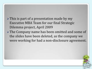 This is part of a presentation made by my Executive MBA Team for our final Strategic Dilemma project, April 2009 The Company name has been omitted and some of the slides have been deleted, as the company we were working for had a non-disclosure agreement.  
