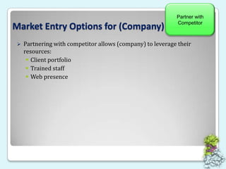 New Stand-Alone BusinessMarket Entry Options for (Company)Hire Sales ConsultantHighest risk option – Must overcome all obstacles12+ months to launch – No sales until year twoCompetition may duplicate (company) functionality at any timeHealthcare Sales Consultant may reduce launch time/increase revenue3-Year estimate of end-of-year cash position w/o Sales Consultant:Yr 1:	($537,000)Yr 2:	$701,000Yr 3:	$7,700,000Sell MWP OutrightNewStand-Alone BusinessHire Sales ConsultantPartner with CompetitorLowestHighestCost to Implement