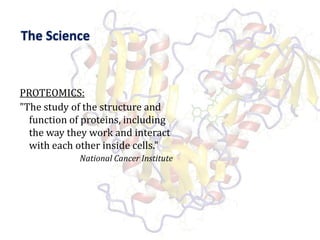 The SciencePROTEOMICS:"The study of the structure and function of proteins, including the way they work and interact with each other inside cells."National Cancer Institute