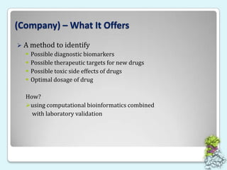 (Company) – What It OffersA method to identify Possible diagnostic biomarkersPossible therapeutic targets for new drugsPossible toxic side effects of drugs Optimal dosage of drugHow? using computational bioinformatics combined with laboratory validation