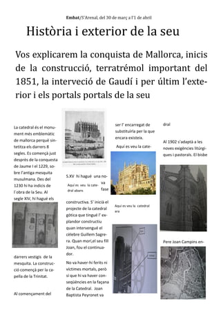 Embat/S’Arenal, del 30 de març a l’1 de abril
Història i exterior de la seu
Vos explicarem la conquista de Mallorca, inicis
de la construcció, terratrémol important del
1851, la interveció de Gaudí i per últim l’exte-
rior i els portals portals de la seu
La catedral és el monu-
ment més emblemàtic
de mallorca perquè sin-
tetitza els darrers 8
segles. Es començà just
desprès de la conquesta
de Jaume I el 1229, so-
bre l’antiga mesquita
musulmana. Des del
1230 hi ha indicis de
l´obra de la Seu. Al
segle XIV, hi hagué els
darrers vestigis de la
mesquita. La construc-
ció començà per la ca-
pella de la Trinitat.
Al començament del
S.XV hi hagué una no-
va
fase
constructiva. S’ inicià el
projecte de la catedral
gòtica que tingué l’ ex-
plandor constructiu
quan intervengué el
cèlebre Guillem Sagre-
ra. Quan morí,el seu fill
Joan, fou el continua-
dor.
No va haver-hi ferits ni
víctimes mortals, però
sí que hi va haver con-
seqüències en la façana
de la Catedral. Joan
Baptista Peyronet va
ser l’ encarregat de
substituïrla per la que
encara existeix.
Aquí es veu la cate-
dral
Al 1902 s’adaptà a les
noves exigències litúrgi-
ques i pastorals. El bisbe
Pere Joan Campins en-
Aquí es veu la cate-
dral abans
Aquí es veu la catedral
ara
 