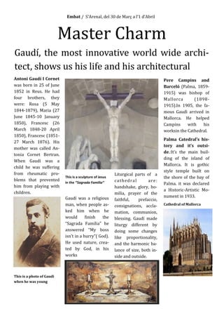 Embat / S’Arenal, del 30 de Març a l’1 d’Abril
Master Charm
Gaudí, the most innovative world wide archi-
tect, shows us his life and his architectural
Antoni Gaudí I Cornet
was born in 25 of June
1852 in Reus. He had
four brothers, they
were: Rosa (5 May
1844-1879), Maria (27
June 1845-10 January
1850), Francesc (26
March 1848-20 April
1850), Francesc (1851-
27 March 1876). His
mother was called An-
tonia Cornet Bertran.
When Gaudí was a
child he was suffering
from rheumatic pro-
blems that prevented
him from playing with
children.
This is a photo of Gaudi
when he was young
This is a sculpture of Jesus
in the ‘’Sagrada Familia’’
Gaudí was a religious
man, when people as-
ked him when he
would finish the
“Sagrada Familia” he
answered “My boss
isn’t in a hurry”( God).
He used nature, crea-
ted by God, in his
works
Liturgical parts of a
cathedral are:
handshake, glory, ho-
milia, prayer of the
faithful, prefaccio,
consignations, accla-
mation, communion,
blessing. Gaudí made
liturgy different by
doing some changes
like proportionality,
and the harmonic ba-
lance of size, both in-
side and outside.
Pere Campins and
Barceló (Palma, 1859-
1915) was bishop of
Mallorca (1898-
1915).In 1905, the fa-
mous Gaudì arrived in
Mallorca. He helped
Campins with his
worksin the Cathedral.
Palma Catedral’s his-
tory and it’s outsi-
de.:It’s the main buil-
ding of the island of
Mallorca. It is gothic
style temple built on
the shore of the bay of
Palma. it was declared
a Historic-Artistic Mo-
nument in 1933.
Cathedral of Mallorca
 