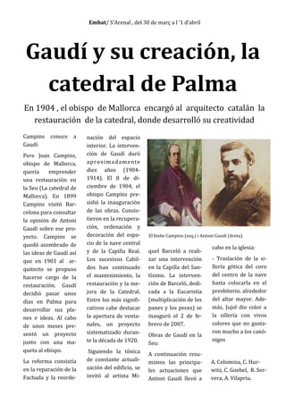 Embat/ S’Arenal , del 30 de març a l ‘1 d’abril
Gaudí y su creación, la
catedral de Palma
En 1904 , el obispo de Mallorca encargó al arquitecto catalán la
restauración de la catedral, donde desarrolló su creatividad
Campins conoce a
Gaudí:
Pere Joan Campins,
obispo de Mallorca,
quería emprender
una restauración en
la Seu (La catedral de
Mallorca). En 1899
Campins visitó Bar-
celona para consultar
la opinión de Antoni
Gaudí sobre ese pro-
yecto. Campins se
quedó asombrado de
las ideas de Gaudí así
que en 1901 al ar-
quitecto se propuso
hacerse cargo de la
restauración. Gaudí
decidió pasar unos
días en Palma para
desarrollar sus pla-
nes e ideas. Al cabo
de unos meses pre-
sentó un proyecto
junto con una ma-
queta al obispo.
La reforma consistía
en la reparación de la
Fachada y la reorde-
nación del espacio
interior. La interven-
ción de Gaudí duró
aproximadamente
diez años (1904-
1914). El 8 de di-
ciembre de 1904, el
obispo Campins pre-
sidió la inauguración
de las obras. Consis-
tieron en la recupera-
ción, ordenación y
decoración del espa-
cio de la nave central
y de la Capilla Real.
Los sucesivos Cabil-
dos han continuado
el mantenimiento, la
restauración y la me-
jora de la Catedral.
Entre los más signifi-
cativos cabe destacar
la apertura de venta-
nales, un proyecto
sistematizado duran-
te la década de 1920.
Siguiendo la tónica
de constante actuali-
zación del edificio, se
invitó al artista Mi-
quel Barceló a reali-
zar una intervención
en la Capilla del San-
tísimo. La interven-
ción de Barceló, dedi-
cada a la Eucaristía
(multiplicación de los
panes y los peces) se
inauguró el 2 de fe-
brero de 2007.
Obras de Gaudí en la
Seu:
A continuación resu-
mimos las principa-
les actuaciones que
Antoni Gaudí llevó a
cabo en la iglesia:
- Traslación de la si-
llería gótica del coro
del centro de la nave
hasta colocarla en el
presbiterio, alrededor
del altar mayor. Ade-
más, Jujol dio color a
la sillería con vivos
colores que no gusta-
ron mucho a los canó-
nigos
El bisbe Campins (esq.) i Antoni Gaudí (dreta).
A. Colomina, C. Hur-
witz, C. Goebel, R. Ser-
vera, A. Vilapriu.
 