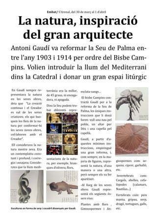En Gaudí sempre re-
presentava la natura
en les seves obres,
deia que “La creació
continua i el Creador
es val de les seves
criatures; els qui bus-
quen les lleis de la na-
tura per conformar-hi
les seves noves obres,
col·laboren amb el
Creador”.
Ell considerava la na-
tura mestre seva. Era
un contemplatiu cons-
tant i profund, i corre-
gia i assajava. Conside-
rava que la llum medi-
terrània era la millor,
de 45 graus, ni encega-
dora, ni apagada.
Dins la Seu podem tro-
bar diferents repre-
sentacions de la natu-
ra, per exemple, bran-
ques d’olivera, flors,
esclata-sangs…
El bisbe Campins con-
tractà Gaudí per a la
reforma de la Seu de
Palma, les úniques ins-
truccions que li donà
foren: vull una nau pel
poble, un altar per
Déu i una capella pel
capellà.
Gaudí, a partir d’a-
questes mínimes ins-
truccions, emprengué
una gran reforma, i,
com sempre, en la ma-
joria de figures, repre-
sentà la natura, d’una
manera o una altra,
però sempre els va fer
aparèixer.
-Al llarg de les seves
obres Gaudí repre-
sentà els següents és-
sers vius:
Plantes amb flors ,
Gimnospermes i An-
giospermes com: se-
quoia, ciprer, garballó,
etc.
Invertebrats com:
Cargols, abelles, cefa-
lòpodes (calamars,
Nautilus...)
Vertebrats com: peix
manta, gripau, serp,
dragó, tortugues, galls,
etc.
Embat/ S’Arenal, del 30 de març al 1 d’abril
La natura, inspiració
del gran arquitecte
Antoni Gaudí va reformar la Seu de Palma en-
tre l’any 1903 i 1914 per ordre del Bisbe Cam-
pins. Volien introduir la llum del Mediterrani
dins la Catedral i donar un gran espai litúrgic
Escultures en forma de serp i cocodril dissenyats per Gaudí.
 