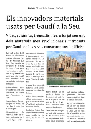 Embat / S’Arenal, del 30 de març a l’1 d’abril
Els innovadors materials
usats per Gaudí a la Seu
Vidre, ceràmica, trencadís i ferro forjat són uns
dels materials mes revolucionaris introduïts
per Gaudí en les seves construccions i edificis
.Entre els segles XIII I
XVI es va construir la
catedral gòtica de Pal-
ma de Mallorca (La
Seu). Fou manada fer
per Jaume I i al llarg
del anys s’incorpora-
ren nombrosos refor-
mes. L´any 1946,Gaudí
va fer una intervenció
molt important. A la
natura hi ha varis tipus
de roques:
Sedimentàries: solen
presentar-se amb una
disposició en capes
que s´anomenen es-
trats.
Magmàtiques: Forma-
des per una mescla de
roca fosa i gasos que
es diu magma.
Metamòrfiques :Es
formen a partir de ro-
ques sedimentaries o
magmàtiques sotme-
ses elevades pressions
i temperatures però
sense fondre- se. Les
propietats de les ro-
ques depenen dels mi-
nerals que les formen.
Les roques més utilit-
zades a La Seu són les
pedres de marès que
estan a Santanyí, Gal-
dent, Felanitx i Puigde-
rós.
A part dels materials
naturals Gaudí utilitzà
molts de materials ela-
borats.
Vidre: Es una matèria
sòlida aconseguida a
partir del refredament
d’un líquid ,evitant-ne
la cristal·lització.
Ceràmica: Antoni Gau-
dí utilitzà molt la cerà-
mica florida de for-
mes , de colors i de
símbols.
Ferro Forjat: Es un
producte derivat del
ferro, aquest material
té la propietat de po-
der ser forjat al ver-
mell. S’endureix refre-
dant-se ràpidament.
Trencadís: Es un tipus
de aplicació ornamen-
tal del mosaic a partir
de fragments ceràmics
units amb argamassa
molt habitual en la ar-
quitectura catalana
modernista i que Gau-
dí utilitzà moltíssim.
Altres: Josep Maria Ju-
jol va ser un estret
col·laborador de Anto-
ni Gaudí , va ser crea-
dor d’una obra arqui-
tectònica amb un mer-
cat caràcter personal
amb la seva imaginació
La Seu de Mallorca . Monument mallorquí.
 