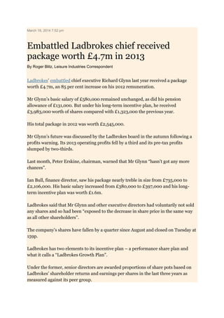 March 18, 2014 7:52 pm
Embattled Ladbrokes chief received
package worth £4.7m in 2013
By Roger Blitz, Leisure Industries Correspondent
Ladbrokes’ embattled chief executive Richard Glynn last year received a package
worth £4.7m, an 85 per cent increase on his 2012 remuneration.
Mr Glynn’s basic salary of £580,000 remained unchanged, as did his pension
allowance of £131,000. But under his long-term incentive plan, he received
£3,983,000 worth of shares compared with £1,323,000 the previous year.
His total package in 2012 was worth £2,545,000.
Mr Glynn’s future was discussed by the Ladbrokes board in the autumn following a
profits warning. Its 2013 operating profits fell by a third and its pre-tax profits
slumped by two-thirds.
Last month, Peter Erskine, chairman, warned that Mr Glynn “hasn’t got any more
chances”.
Ian Bull, finance director, saw his package nearly treble in size from £735,000 to
£2,106,000. His basic salary increased from £380,000 to £397,000 and his long-
term incentive plan was worth £1.6m.
Ladbrokes said that Mr Glynn and other executive directors had voluntarily not sold
any shares and so had been “exposed to the decrease in share price in the same way
as all other shareholders”.
The company’s shares have fallen by a quarter since August and closed on Tuesday at
159p.
Ladbrokes has two elements to its incentive plan – a performance share plan and
what it calls a “Ladbrokes Growth Plan”.
Under the former, senior directors are awarded proportions of share pots based on
Ladbrokes’ shareholder returns and earnings per shares in the last three years as
measured against its peer group.
 