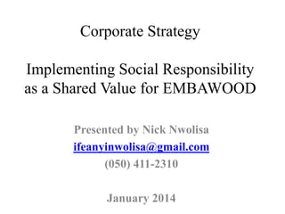Corporate Strategy
Implementing Social Responsibility
as a Shared Value for EMBAWOOD
Presented by Nick Nwolisa
ifeanyinwolisa@gmail.com
(050) 411-2310
January 2014
 