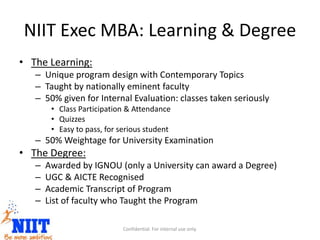 NIIT Exec MBA: Learning & Degree
• The Learning:
– Unique program design with Contemporary Topics
– Taught by nationally eminent faculty
– 50% given for Internal Evaluation: classes taken seriously
• Class Participation & Attendance
• Quizzes
• Easy to pass, for serious student
– 50% Weightage for University Examination
• The Degree:
– Awarded by IGNOU (only a University can award a Degree)
– UGC & AICTE Recognised
– Academic Transcript of Program
– List of faculty who Taught the Program
Confidential. For internal use only.
 