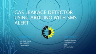 GAS LEAKAGE DETECTOR
USING ARDUINO WITH SMS
ALERT
SUBMITTED TO:
Mr. Alok kumar
Ast.Prof.ECE
Department
Vaibhav sharma
2100270310161
ECE-3
3rd Semester
SUBMITTED BY :
 
