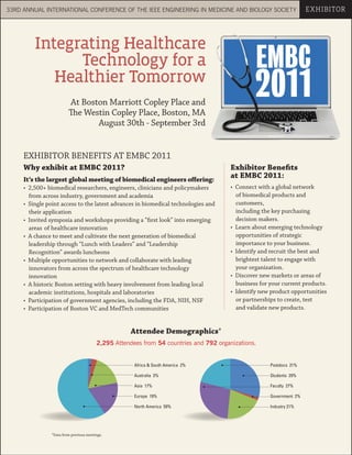 33RD ANNUAL INTERNATIONAL CONFERENCE OF THE IEEE ENGINEERING IN MEDICINE AND BIOLOGY SOCIETY                          EXHIBITOR




         Integrating Healthcare
               Technology for a                                                                 EMBC
            Healthier Tomorrow
                         At Boston Marriott Copley Place and
                                                                                                2011
                         The Westin Copley Place, Boston, MA
                                August 30th - September 3rd


     EXHIBITOR BENEFITS AT EMBC 2011
     Why exhibit at EMBC 2011?                                                         Exhibitor Benefits
     It’s the largest global meeting of biomedical engineers offering:
                                                                                       at EMBC 2011:
     • 2,500+ biomedical researchers, engineers, clinicians and policymakers           • Connect with a global network
       from across industry, government and academia                                     of biomedical products and
     • Single point access to the latest advances in biomedical technologies and         customers,
       their application                                                                 including the key purchasing
     • Invited symposia and workshops providing a “first look” into emerging             decision makers.
       areas of healthcare innovation                                                  • Learn about emerging technology
     • A chance to meet and cultivate the next generation of biomedical                  opportunities of strategic
       leadership through “Lunch with Leaders” and “Leadership                           importance to your business.
       Recognition” awards luncheons                                                   • Identify and recruit the best and
     • Multiple opportunities to network and collaborate with leading                    brightest talent to engage with
       innovators from across the spectrum of healthcare technology                      your organization.
       innovation                                                                      • Discover new markets or areas of
     • A historic Boston setting with heavy involvement from leading local               business for your current products.
       academic institutions, hospitals and laboratories                               • Identify new product opportunities
     • Participation of government agencies, including the FDA, NIH, NSF                 or partnerships to create, test
     • Participation of Boston VC and MedTech communities                                and validate new products.


                                                     Attendee Demographics*
                                         2,295 Attendees from 54 countries and 792 organizations.


                                                      Africa & South America 2%                       Postdocs 21%

                                                      Australia 3%                                    Students 29%

                                                      Asia 17%                                        Faculty 27%

                                                      Europe 19%                                      Government 2%

                                                      North America 59%                               Industry 21%




                *Data from previous meetings.
 