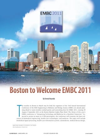 By Pamela Reynolds




              T
                    he weather in Boston in March may be brisk but organizers of the 33rd Annual International
                    Conference of the IEEE Engineering in Medicine and Biology Society (EMBC) are already plan-
                    ning ahead to warm-weather cocktail parties and networking fetes for EMBC 2011, running 30
                    August–3 September 2011 at the Boston Marriott Copley Place Hotel. The theme of this year’s
                    EMBC conference is “Integrating Technology and Medicine for a Healthier Tomorrow.” Ex-
                    pected to attract as many as 2,500 participants, the conference will examine the latest ad-
             vances in biomedical engineering, health-care technologies, and medicine. The topics will include
             biomedical signal processing, health-care information systems, telemedicine, medical device design,

     Digital Object Identifier 10.1109/MPUL.2011.940393
     Date of publication: 28 April 2011




36 IEEE PULSE   ▼   MARCH/APRIL 2011                       2154-2287/11/$26.00©2011 IEEE                           © PHOTOCREDIT
 