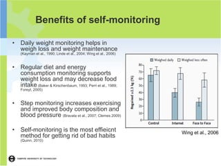 Benefits of self-monitoring

• Daily weight monitoring helps in
  weigh loss and weight maintenance
    (Kayman et al., 1990; Linde et al., 2004; Wing et al., 2006)


• Regular diet and energy
  consumption monitoring supports
  weight loss and may decrease food
  intake (Baker & Kirschenbaum, 1993; Perri et al., 1989;
    Foreyt, 2005)


• Step monitoring increases exercising
  and improved body composition and
  blood pressure (Bravata et al., 2007; Clemes 2009)

• Self-monitoring is the most effieicnt                            Wing et al., 2006
  method for getting rid of bad habits
    (Quinn, 2010)
 