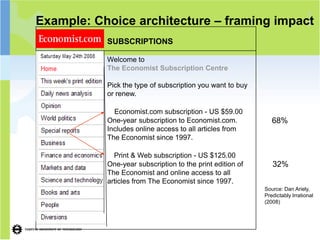 1
Example: Choice architecture – framing                         impact
                                                                    7

           SUBSCRIPTIONS

           Welcome to
           The Economist Subscription Centre

           Pick the type of subscription you want to buy
           or renew.

             Economist.com subscription - US $59.00
           One-year subscription to Economist.com.            68%
           Includes online access to all articles from
           The Economist since 1997.

             Print & Web subscription - US $125.00
           One-year subscription to the print edition of      32%
           The Economist and online access to all
           articles from The Economist since 1997.
                                                           Source: Dan Ariely,
                                                           Predictably Irrational
                                                           (2008)
 