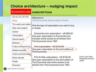 1
Choice architecture – nudging impact                                          8

           SUBSCRIPTIONS

           Welcome to
           The Economist Subscription Centre

           Pick the type of subscription you want to buy
           or renew.

             Economist.com subscription - US $59.00
           One-year subscription to Economist.com.
           Includes online access to all articles from
           The Economist since 1997.

             Print subscription - US $125.00
           One-year subscription to the print edition of
           The Economist.

             Print & Web subscription - US $125.00         Source: Dan Ariely,
                                                           Predictably Irrational
           One-year subscription to the print edition of   (2008)
           The Economist and online access to all
           articles from The Economist since 1997.
 