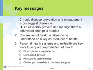 2
Key messages

1. Chronic disease prevention and management
   is our biggest challenge
    To efficiently prevent and manage them a
   behavioral change is needed
2. Co-creation of health – citizen to be
   understood as a key co-producer of health
3. Personal health systems and mHealth are key
   tools to support co-production of health
  a)   Smart phone as a platform
  b)   Connected devices
  c)   Persuasive technologies
  d)   Challenge: from data to decision support

                              HIC2011             3.8.2011
 