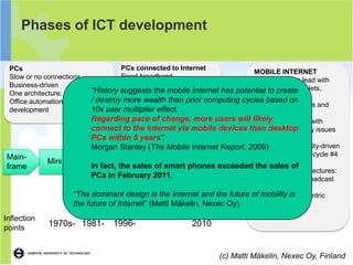 Phases of ICT development

 PCs                                 PCs connected to Internet
                                                                           MOBILE INTERNET
 Slow or no connections              Fixed broadband
                                                                           Mobile took the lead with
 Business-driven                     Consumer- and business-driven
                            “History suggests the mobile Internet has potential tophones, tablets,
 One architecture: Client-Server     Megatrend (OECD -centric)
                                                                           smart create
                                      more wealth than prior computing cycles based SIMs
                            / destroyOne architecture: Web
 Office automation and process
                                                                           embedded
                                                                                      on
                                                                           Location-awareness and
 development                10x userNew business models
                                      multiplier effect.                   gadget integration
                          Regarding pace of change, more users will likely broadband with
                                                                       Mobile
                          connect to the Internet via mobile devices than desktop
                                                                       capacity and quality issues
                                                      Connected
                          PCs within 5 years”.        life
                                                                       Cloud
                                                                       Consumer- and utility-driven
                          Morgan Stanley (The Mobile Internet Report, 2009)
Main-                                Internet      Connecting            Size bigger than in cycle #4
             Mini      PC            2.0
frame                     In fact, the sales of smart phones exceeded Gigatrend (global)
                                                   world to the          the sales of
                                                   Intenet               Three or four architectures:
                          PCs inInternet
                                   February 2011.                        Emb, web, app, broadcast
                                              Connecting
                                                                         cache
                                              people
                    “The dominant design is the Internet and the future of mobility is
                                                                         New ecosystem-centric
                    the future of Internet” (Matti Mäkelin, Nexec Oy)    business models

Inflection
points
             1970s- 1981-        1996-                   2010


                                                                 (c) Matti Mäkelin, Nexec Oy, Finland
 