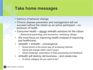 Take home messages

• Century of behavior change
• Chronic disease prevention and management will not
  succeed without the citizen as an active participant – co-
  producer of health
• Consumer health – design eHealth solutions for the citizen
   • Behavioral psychology and economics, marketing, design
• We must focus on improving health (instead of improving
  just healthcare)
• mHealth = eHealth – convergence
   •   Smart phone is the future way of accessing Internet
   •   Game will change within next 5 years
   •   Great challenge: automation of data processing and feedback
• mHealth will destroy old business – and create new
   •   In which category do you want to be?
 