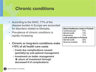 4
     Chronic conditions


• According to the WHO, 77% of the
  disease burden in Europe are accounted
  for disorders related to lifestyles.       Direct healthcare costs in Finland:
                                             Cardiovascular       17%
• Prevalence of chronic conditions is        Mental health        13%
  rapidly increasing                         Respiratory          11%
                                             Lost production in Finland:
                                             Mental health        22%
                                             Musculo-sceletal     22%
• Chronic or long-term conditions make
  >70% of all health care costs
   • Costs due complications caused
     (partially) by sub-optimal management
   • Investment on better management
      return of investment through
     decreased # of complications
 