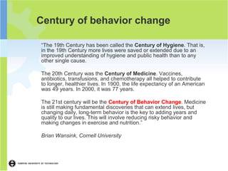 Century of behavior change

“The 19th Century has been called the Century of Hygiene. That is,
in the 19th Century more lives were saved or extended due to an
improved understanding of hygiene and public health than to any
other single cause.

The 20th Century was the Century of Medicine. Vaccines,
antibiotics, transfusions, and chemotherapy all helped to contribute
to longer, healthier lives. In 1900, the life expectancy of an American
was 49 years. In 2000, it was 77 years.

The 21st century will be the Century of Behavior Change. Medicine
is still making fundamental discoveries that can extend lives, but
changing daily, long-term behavior is the key to adding years and
quality to our lives. This will involve reducing risky behavior and
making changes in exercise and nutrition.”

Brian Wansink, Cornell University
 