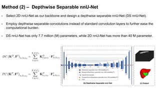 Method (2) – Depthwise Separable nnU-Net
- Select 2D nnU-Net as our backbone and design a depthwise separable nnU-Net (DS nnU-Net).
- Employ depthwise separable convolutions instead of standard convolution layers to further ease the
computational burden.
- DS nnU-Net has only 7.7 million (M) parameters, while 2D nnU-Net has more than 40 M parameter.
 