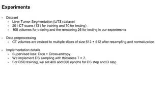 Experiments
- Dataset
- Liver Tumor Segmentation (LiTS) dataset
- 201 CT scans (131 for training and 70 for testing)
- 105 volumes for training and the remaining 26 for testing in our experiments
- Data preprocessing
- CT volumes are resized to multiple slices of size 512 × 512 after resampling and normalization
- Implementation details
- Supervised loss: Dice + Cross-entropy
- We implement DS sampling with thickness T = 7.
- For DSD training, we set 400 and 600 epochs for DS step and D step
 