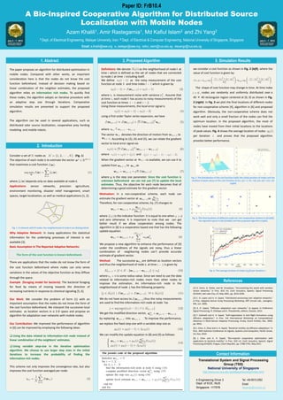 Poster template by ResearchPosters.co.za
1. Abstract
The paper proposes an algorithm for distributed optimization in
mobile nodes. Compared with other works, an important
consideration here is that the nodes do not know the cost
function beforehand. Instead of decision making based on
linear combination of the neighbor estimates, the proposed
algorithm relies on information rich nodes. To quickly find
these nodes, the algorithm adopts an iterative procedure with
an adaptive step size through iterations. Comparative
simulation results are presented to support the proposed
algorithm.
The algorithm can be used in several applications, such as
distributed odor source localization, cooperative prey herding
modeling and mobile robots.
2. Introduction
A
B
3. Proposed Algorithm
Definitions: We denote as the neighborhood of node at
time which is defined as the set of nodes that are connected
to node at time including itself.
We define as the noisy measurement of the cost
function at node and time index which is given by
where is measurement noise with variance . Assume that
at time , each node has access to noisy measurements of the
cost function at times and .
Using these measurements, the local error signal is
using a first-order Taylor series expansion, we have
where
The vector denotes the direction of motion from to
. According to (3), (4) and (5), we can relate the gradient
vector to local error signal via
where and
When the gradient vector at is available, we can use it to
update from to as
where μ is the step size parameter. Since the cost function is
unknown beforehand we can not use (7) to update the local
estimates. Thus, the objective for each node becomes that of
determining a good estimate for this gradient vector.
5. Simulation Results
we consider a cost function as shown in Fig. 2 (left), where the
value of cost function is given by:
The shape of cost function may change in time. At time index
, nodes are randomly and uniformly distributed over a
40 × 40 rectangular region centered at (0, 0) as shown in Fig.
2 (right). In Fig. 3 we plot the final locations of different nodes
for non-cooperative scheme [4], algorithm in [6] and proposed
algorithm. Obviously, the non-cooperative scheme does not
work well and only a small fraction of the nodes can find the
optimum location. In the proposed algorithm, the most of
nodes have moved from their initial locations to the locations
of peak values. Fig. 4 shows the average location of nodes
per iteration and proves that the proposed algorithm
provides better performance.
References
Contact Information
[1] D. Estrin, G. Pottie, and M. Srivastava, “Intrumenting the world with wireless
sensor setworks,” in Proc. IEEE Int. Conf. Acoustics, Speech, Signal Processing
(ICASSP), Salt Lake City, UT, May 2001, pp. 2033-2036.
[2] C. G. Lopes and A. H. Sayed, “Distributed processing over adaptive networks,”
in Proc. Adaptive Sensor Array Processing Workshop, MIT Lincoln Lab., Lexington,
MA, Jun. 2006.
[3] A. H. Sayed, “Diffusion adaptation over networks,” to appear in Ereference
Signal Processing, R. Chellapa and S. Theodoridis, editors, Elsevier, 2013.
[4] F. Cattivelli and A. H. Sayed, “Self-organization in bird flight formations using
diffusion adaptation,” in Proc. 3rd International Workshop on Computational
Advances in Multi-Sensor Adaptive Processing, Aruba, Dutch Antilles, Dec. 2009,
pp. 4952.
[5] J. Chen, X. Zhao and A. H. Sayed, “Bacterial motility via diffusion adaptation,” in
Proc. 44th Asilomar Conference on Signals, Systems and Computers, Pacific Grove,
CA, Nov. 2010.
[6] J. Chen and A. H. Sayed, “Bio-inspired cooperative optimization with
application to bacteria motility,” in Proc. IEEE Int. Conf. Acoustics, Speech, Signal
Processing (ICASSP), Prague, Czech Republic, pp. 5788-5791, May 2011.
Translational System and Signal Processing
Group (TSS)
National University of Singapore
http://www.ece.nus.edu.sg/stfpage/eleyangz/index.html
4 Engineering Drive 3
Dept. of ECE, NUS
Singapore -117576
Tel: +65-6515-2262
Email:
eleyangz@nus.edu.sg
Consider a set of nodes as (Fig. 1)
The objective of each node is to estimate the vector
that maximizes a cost function .
where depends only on data available at node k.
Applications: sensor networks, precision agriculture,
environment monitoring, disaster relief management, smart
spaces, target localization, as well as medical applications [1, 2].
Why Adaptive Network: In many applications the statistical
information for the underlying processes of interest is not
available [3].
Basic Assumption In The Reported Adaptive Networks:
There are applications that the nodes do not know the form of
the cost function beforehand where nodes can only sense
variations in the values of the objective function as they diffuse
through the space.
Example (foraging model for bacteria): The bacterial foraging
for food by means of moving towards the direction of
increasing nutrients in response to chemical signaling [5, 6].
Our Work: We consider the problem of form (1) with an
important assumption that the nodes do not know the form of
the cost function beforehand. We interpret the successive local
estimates as location vectors in a 2-D space and propose an
algorithm for adaptation over networks with mobile nodes.
Our Contribution: We improved the performance of algorithm
in [6] can be improved by employing the following ideas:
 Using the data related to information-rich node instead of
linear combination of the neighbors’ estimates.
 Using variable step-size in the iterative optimization
algorithm. We choose to use larger step sizes in the initial
iterations to increase the probability of finding the
information-rich nodes.
This scheme not only improves the convergence rate, but also
improves the cost function averaged per node:
Paper ID: FrB10.4
Fig. 3. The final locations of different nodes for non-cooperative scheme in (4) (left),
the algorithm given in [6] (middle) and the proposed algorithm (right).
Fig. 2. The distribution of the cost function (left); the initial position of nodes and the
location of peak values of the cost function at (x1, y1) = (−15,−12), (x2, y2) = (15, 12)
(right)
Fig. 4. The average location of nodes (ηk(i)) per iteration i.
Algorithm[ 6 ]
The form of the cost function is known beforehand.
Fig. 1. A network with N nodes: the neighborhood of node k are distinguished.
Motivation: In a non-cooperative scheme, each node can
estimate the gradient vector at as
Therefore, for non-cooperative scheme, Eq. (7) changes to
where is the indicator function: it is equal to one when
and zero otherwise. It is important to note that we can get
better result if we allow cooperation among nodes. The
algorithm in [6] is a cooperation based one that has the following
update equation:
We propose a new algorithm to enhance the performance of (9)
under the conditions of the signals are noisy, thus a linear
combination of neighboring nodes can’t provide accurate
estimate of gradient vector.
Method: The successive are defined as location vectors
and thus the neighborhood of node at time is given by
where is some radius value. Since we need to use the data
related to information-rich nodes more than other nodes to
improve the estimation. An information-rich node in the
neighborhood of node has the following property:
We do not have access to thus the noisy measurements
are used to find the information-rich node at node as
We get the modified direction vector,
by replacing into . To improve the performance,
we replace the fixed step-size with a variable step-size as
We can modify the update equation in (8) and (9) as follows:
A Bio-Inspired Cooperative Algorithm for Distributed Source
Localization with Mobile Nodes
Azam Khalili1, Amir Rastegarnia1, Md Kafiul Islam2 and Zhi Yang2
1 Dept. of Electrical Engineering, Malayer University, Iran; 2 Dept. of Electrical & Computer Engineering, National University of Singapore, Singapore
Email: a.khalili@ieee.org; a_rastegar@ieee.org; kafiul_islam@nus.edu.sg; eleyangz@nus.edu.sg
 