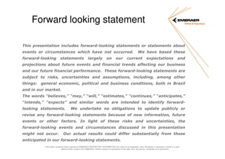 Forward looking statement
This presentation includes forward-looking statements or statements about
events or circumstances which have not occurred.
forward-looking

statements

largely

on

our

We have based these

current

expectations

and

projections about future events and financial trends affecting our business
and our future financial performance. These forward-looking statements are
subject to risks, uncertainties and assumptions, including, among other
things:

general economic, political and business conditions, both in Brazil

and in our market.
The words “believes,” “may,” “will,” “estimates,” “continues,” “anticipates,”
“intends,” “expects” and similar words are intended to identify forwardlooking statements.

We undertake no obligations to update publicly or

revise any forward-looking statements because of new information, future
events or other factors. In light of these risks and uncertainties, the
forward-looking events and circumstances discussed in this presentation
might not occur.

Our actual results could differ substantially from those

anticipated in our forward-looking statements.
Information contained herein represents EMBRAER PROPRIETARY INFORMATION that shall not be duplicated, used, distributed or disclosed in whole or in part,
without written consent from EMBRAER. Neither receipt nor possession of this data, from any source, constitutes such permission.

 