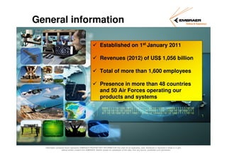 General information
Established on 1st January 2011
Revenues (2012) of US$ 1,056 billion
Total of more than 1,600 employees
Presence in more than 48 countries
and 50 Air Forces operating our
products and systems

Information contained herein represents EMBRAER PROPRIETARY INFORMATION that shall not be duplicated, used, distributed or disclosed in whole or in part,
without written consent from EMBRAER. Neither receipt nor possession of this data, from any source, constitutes such permission.

 