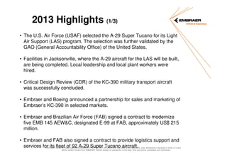 2013 Highlights (1/3)
• The U.S. Air Force (USAF) selected the A-29 Super Tucano for its Light
Air Support (LAS) program. The selection was further validated by the
GAO (General Accountability Office) of the United States.
• Facilities in Jacksonville, where the A-29 aircraft for the LAS will be built,
are being completed. Local leadership and local plant workers were
hired.
• Critical Design Review (CDR) of the KC-390 military transport aircraft
was successfully concluded.
• Embraer and Boeing announced a partnership for sales and marketing of
Embraer’s KC-390 in selected markets.
• Embraer and Brazilian Air Force (FAB) signed a contract to modernize
five EMB 145 AEW&C, designated E-99 at FAB, approximately US$ 215
million.
• Embraer and FAB also signed a contract to provide logistics support and
services for its fleet of 92 A-29 Super Tucano aircraft.

Information contained herein represents EMBRAER PROPRIETARY INFORMATION that shall not be duplicated, used, distributed or disclosed in whole or in part,
without written consent from EMBRAER. Neither receipt nor possession of this data, from any source, constitutes such permission.

 