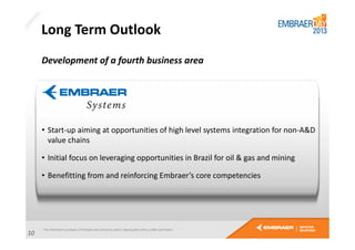 Long Term Outlook
Development of a fourth business area

• Start-up aiming at opportunities of high level systems integration for non-A&D
value chains
• Initial focus on leveraging opportunities in Brazil for oil & gas and mining
• Benefitting from and reinforcing Embraer’s core competencies

10

 