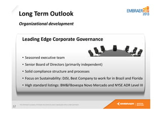 Long Term Outlook
Organizational development

Leading Edge Corporate Governance

• Seasoned executive team
• Senior Board of Directors (primarily independent)
• Solid compliance structure and processes
• Focus on Sustainability: DJSI, Best Company to work for in Brazil and Florida
• High standard listings: BM&FBovespa Novo Mercado and NYSE ADR Level III

12

 