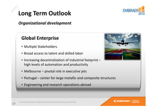 Long Term Outlook
Organizational development

Global Enterprise
• Multiple Stakeholders
• Broad access to talent and skilled labor
• Increasing decentralization of industrial footprint –
high levels of automation and productivity
• Melbourne – pivotal role in executive jets
• Portugal – center for large metallic and composite structures
• Engineering and research operations abroad

13

 