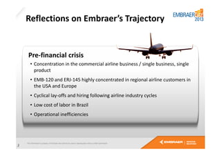 Reflections on Embraer’s Trajectory

Pre-financial crisis
• Concentration in the commercial airline business / single business, single
product
• EMB-120 and ERJ-145 highly concentrated in regional airline customers in
the USA and Europe
• Cyclical lay-offs and hiring following airline industry cycles
• Low cost of labor in Brazil
• Operational inefficiencies

3

 
