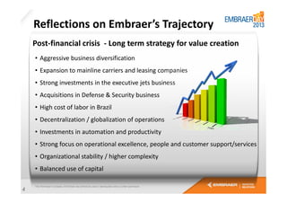 Reflections on Embraer’s Trajectory
Post-financial crisis - Long term strategy for value creation
• Aggressive business diversification
• Expansion to mainline carriers and leasing companies
• Strong investments in the executive jets business
• Acquisitions in Defense & Security business
• High cost of labor in Brazil
• Decentralization / globalization of operations
• Investments in automation and productivity
• Strong focus on operational excellence, people and customer support/services
• Organizational stability / higher complexity
• Balanced use of capital
4

 