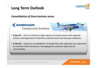 Long Term Outlook
Consolidation of three business areas

• E-Jets E1 – short to mid term high capture of market share with regional
airlines and expansion of mainline customer base and leasing companies
• E-Jets E2 – long term consolidation of leadership with regionals plus expansion
at mainline level and lessors, leveraging the customer base and a/c
commonality

7

 