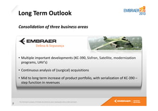 Long Term Outlook
Consolidation of three business areas

• Multiple important developments (KC-390, Sisfron, Satellite, modernization
programs, UAV’s)
• Continuous analysis of (surgical) acquisitions
• Mid to long term increase of product portfolio, with serialization of KC-390 –
step function in revenues

9

 