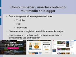 Cómo Embeber / insertar contenido
multimedia en blogger
●

Busca imágenes, vídeos o presentaciones:
–
–

●

Flick

–
●

Youtube
Slideshare

No es necesario registro; pero si tienes cuenta, mejor.
Usa los cuadros de búsqueda de la parte superior, o
directamente usa un buscador.

 
