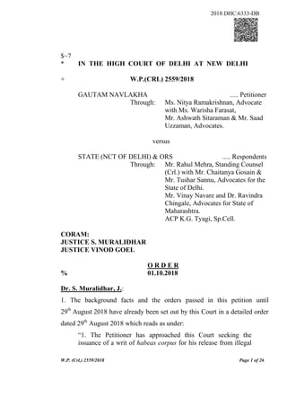 W.P. (Crl.) 2559/2018 Page 1 of 26
$~7
* IN THE HIGH COURT OF DELHI AT NEW DELHI
+ W.P.(CRL) 2559/2018
GAUTAM NAVLAKHA ..... Petitioner
Through: Ms. Nitya Ramakrishnan, Advocate
with Ms. Warisha Farasat,
Mr. Ashwath Sitaraman & Mr. Saad
Uzzaman, Advocates.
versus
STATE (NCT OF DELHI) & ORS ..... Respondents
Through: Mr. Rahul Mehra, Standing Counsel
(Crl.) with Mr. Chaitanya Gosain &
Mr. Tushar Sannu, Advocates for the
State of Delhi.
Mr. Vinay Navare and Dr. Ravindra
Chingale, Advocates for State of
Maharashtra.
ACP K.G. Tyagi, Sp.Cell.
CORAM:
JUSTICE S. MURALIDHAR
JUSTICE VINOD GOEL
O R D E R
% 01.10.2018
Dr. S. Muralidhar, J.:
1. The background facts and the orders passed in this petition until
29th
August 2018 have already been set out by this Court in a detailed order
dated 29th
August 2018 which reads as under:
“1. The Petitioner has approached this Court seeking the
issuance of a writ of habeas corpus for his release from illegal
2018:DHC:6333-DB
 