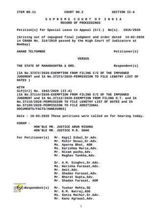 ITEM NO.11 COURT NO.2 SECTION II-A
S U P R E M E C O U R T O F I N D I A
RECORD OF PROCEEDINGS
Petition(s) for Special Leave to Appeal (Crl.) No(s). 1916/2020
(Arising out of impugned final judgment and order dated 14-02-2020
in CRABA No. 314/2019 passed by the High Court of Judicature at
Bombay)
ANAND TELTUMBDE Petitioner(s)
VERSUS
THE STATE OF MAHARASHTRA & ORS. Respondent(s)
(IA No.37372/2020-EXEMPTION FROM FILING C/C OF THE IMPUGNED
JUDGMENT and IA No.37373/2020-PERMISSION TO FILE LENGTHY LIST OF
DATES )
WITH
SLP(Crl) No. 1842/2020 (II-A)
(IA No.37114/2020-EXEMPTION FROM FILING C/C OF THE IMPUGNED
JUDGMENT and IA No.37112/2020-EXEMPTION FROM FILING O.T. and IA
No.37118/2020-PERMISSION TO FILE LENGTHY LIST OF DATES and IA
No.37109/2020-PERMISSION TO FILE ADDITIONAL
DOCUMENTS/FACTS/ANNEXURES)
Date : 16-03-2020 These petitions were called on for hearing today.
CORAM :
HON'BLE MR. JUSTICE ARUN MISHRA
HON'BLE MR. JUSTICE M.R. SHAH
For Petitioner(s) Mr. Kapil Sibal,Sr.Adv.
Mr. Mihir Desai,Sr.Adv.
Ms. Aparna Bhat, AOR
Ms. Karishma Maria,Adv.
Mr. Nizam pasha,Adv.
Mr. Raghav Tankha,Adv.
Dr. A.M. Singhvi,Sr.Adv.
Ms. Warisha Farasat,Adv.
Mr. Amit,Adv.
Mr. Shadan Farasat,Adv.
Mr. Bharat Gupta,Adv.
Mr. Shadan Farasat, AOR
For Respondent(s) Mr. Tushar Mehta,SG
Mr. K.M. Natraj,ASG
Ms. Sonia Mathur,Sr.Adv.
Mr. Kanu Agrawal,Adv.
1
Digitally signed by
NARENDRA PRASAD
Date: 2020.03.16
17:44:13 IST
Reason:
Signature Not Verified
 