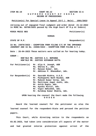 1
ITEM NO.19 COURT NO.12 SECTION II-A
S U P R E M E C O U R T O F I N D I A
RECORD OF PROCEEDINGS
Petition(s) for Special Leave to Appeal (Crl.) No(s). 1601/2023
(Arising out of impugned final judgment and order dated 21-12-2022
in MCRC No. 60708/2022 passed by the High Court Of M.p At Indore)
MIRZA MOZIZ BEG Petitioner(s)
VERSUS
STATE OF M.P. Respondent(s)
IA No. 23979/2023 - EXEMPTION FROM FILING C/C OF THE IMPUGNED
JUDGMENT AND IA No. 23980/2023 - EXEMPTION FROM FILING O.T.)
Date : 26-04-2023 These matters were called on for hearing today.
CORAM :
HON'BLE MR. JUSTICE A.S. BOPANNA
HON'BLE MR. JUSTICE DIPANKAR DATTA
For Petitioner(s) Mr. Aljo K. Joseph, AOR
Ms. Shelna K., Adv.
Mr. Ranjan Kumar, Adv.
Mr. Abhinav P. Dhanodkar, Adv.
For Respondent(s) Mr. Saurabh Mishra, A.A.G.
Mr. Pashupathi Nath Razdan, AOR
Mr. Mukesh Kumar Verma, Adv.
Ms. Maitreyee Jagat Joshi, Adv.
Mr. Astik Gupta, Adv.
Ms. Ayushi Mittal, Adv.
Mr. Vipul Abhishek, Adv.
Mr. Kuldeep Kumar Shukla, Adv.
UPON hearing the counsel the Court made the following
O R D E R
Heard the learned counsel for the petitioner as also the
learned counsel for the respondent-State and perused the petition
papers.
This Court, while directing notice to the respondents on
03.02.2023, had taken into consideration all aspects of the matter
and had granted interim protection against arrest of the
Digitally signed by
Nisha Khulbey
Date: 2023.04.26
17:20:56 IST
Reason:
Signature Not Verified
 