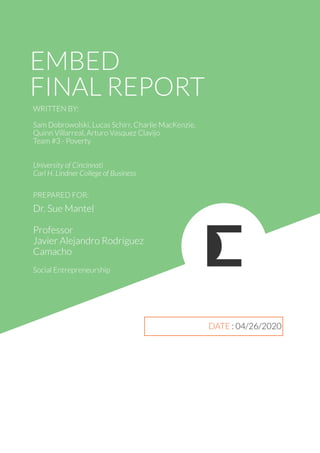 EMBED
FINAL REPORT
PREPARED FOR:
WRITTEN BY:
Sam Dobrowolski, Lucas Schirr, Charlie MacKenzie,
Quinn Villarreal, Arturo Vasquez Clavijo
Team #3 - Poverty
University of Cincinnati
Carl H. Lindner College of Business
Dr. Sue Mantel
Professor
Javier Alejandro Rodríguez
Camacho
Social Entrepreneurship
DATE : 04/26/2020
 